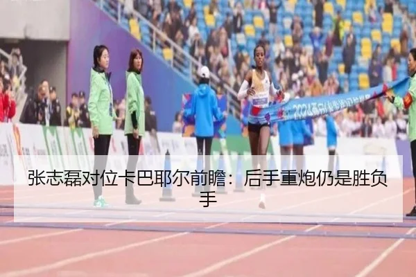 张志磊对位卡巴耶尔前瞻：后手重炮仍是胜负手